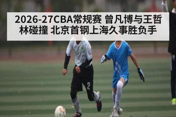 2026-27CBA常规赛 曾凡博与王哲林碰撞 北京首钢上海久事胜负手