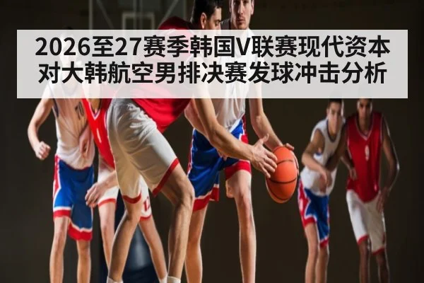 2026至27赛季韩国V联赛现代资本对大韩航空男排决赛发球冲击分析