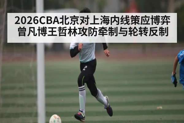 2026CBA北京对上海内线策应博弈曾凡博王哲林攻防牵制与轮转反制