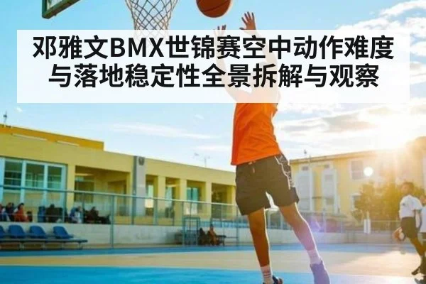 邓雅文BMX世锦赛空中动作难度与落地稳定性全景拆解与观察